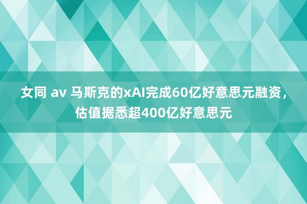 女同 av 马斯克的xAI完成60亿好意思元融资，估值据悉超400亿好意思元