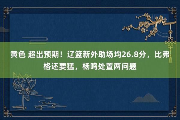 黄色 超出预期！辽篮新外助场均26.8分，比弗格还要猛，杨鸣处置两问题