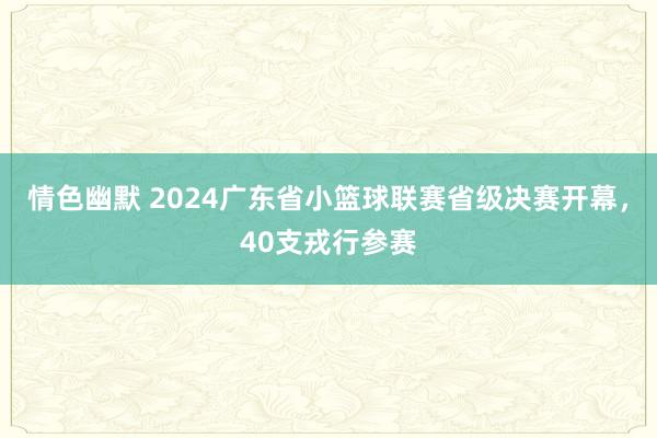 情色幽默 2024广东省小篮球联赛省级决赛开幕，40支戎行参赛