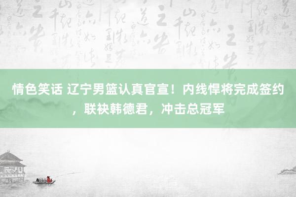 情色笑话 辽宁男篮认真官宣！内线悍将完成签约，联袂韩德君，冲击总冠军