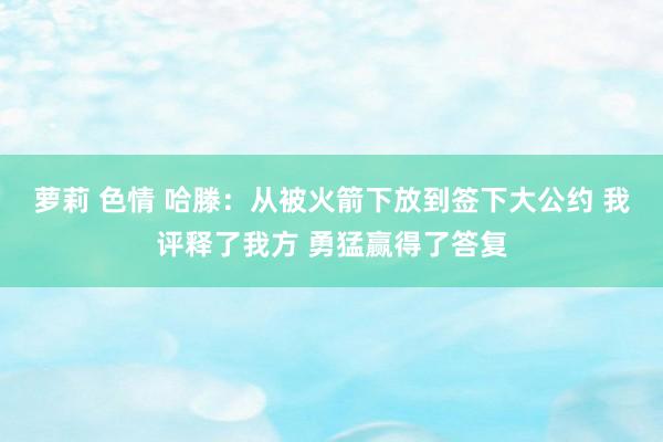 萝莉 色情 哈滕：从被火箭下放到签下大公约 我评释了我方 勇猛赢得了答复