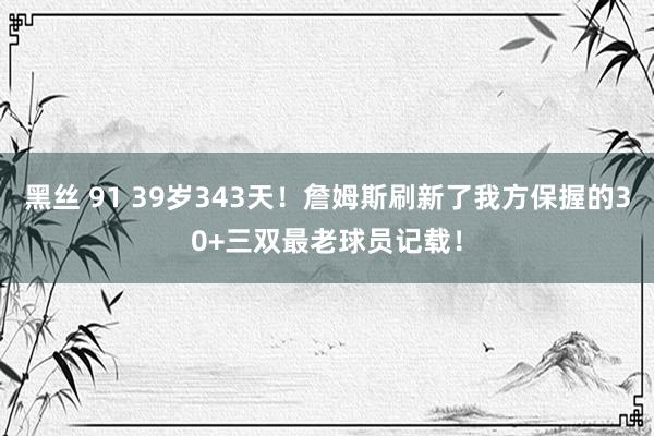 黑丝 91 39岁343天！詹姆斯刷新了我方保握的30+三双最老球员记载！