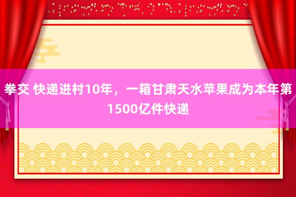 拳交 快递进村10年，一箱甘肃天水苹果成为本年第1500亿件快递