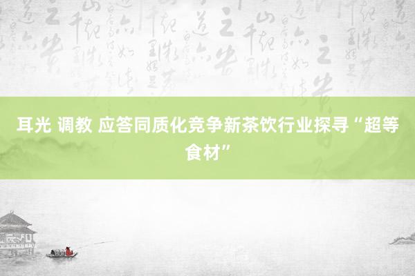 耳光 调教 应答同质化竞争新茶饮行业探寻“超等食材”