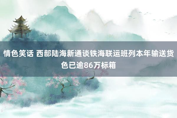 情色笑话 西部陆海新通谈铁海联运班列本年输送货色已逾86万标箱