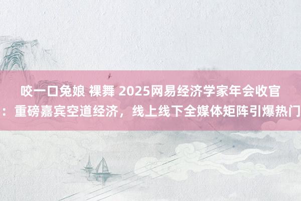 咬一口兔娘 裸舞 2025网易经济学家年会收官：重磅嘉宾空道经济，线上线下全媒体矩阵引爆热门