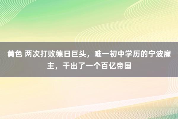 黄色 两次打败德日巨头，唯一初中学历的宁波雇主，干出了一个百亿帝国