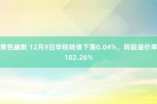 黄色幽默 12月9日华锐转债下落0.04%，转股溢价率102.26%