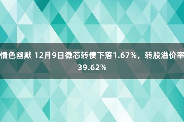 情色幽默 12月9日微芯转债下落1.67%，转股溢价率39.62%