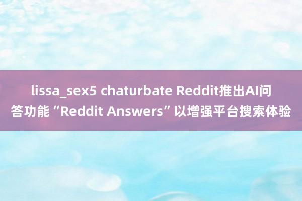 lissa_sex5 chaturbate Reddit推出AI问答功能“Reddit Answers”以增强平台搜索体验