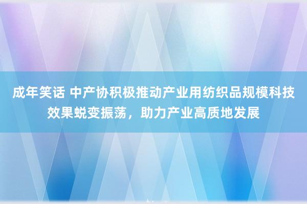 成年笑话 中产协积极推动产业用纺织品规模科技效果蜕变振荡，助力产业高质地发展