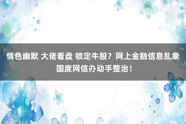 情色幽默 大佬看盘 锁定牛股？网上金融信息乱象 国度网信办动手整治！