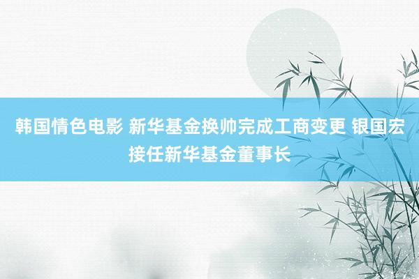 韩国情色电影 新华基金换帅完成工商变更 银国宏接任新华基金董事长