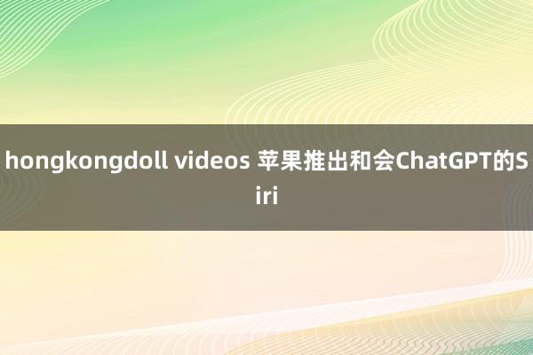 hongkongdoll videos 苹果推出和会ChatGPT的Siri