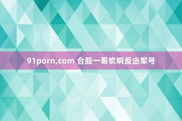 91porn，com 合股一哥吹响反击军号