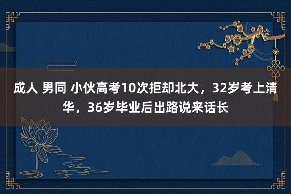 成人 男同 小伙高考10次拒却北大，32岁考上清华，36岁毕业后出路说来话长