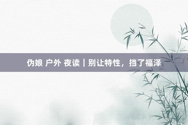 伪娘 户外 夜读｜别让特性，挡了福泽