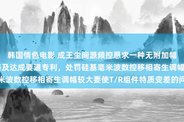 韩国情色电影 成王尘间源频控恳求一种无附加幅度变化的数控移相电路及达成要道专利，处罚硅基毫米波数控移相寄生调幅较大要使T/R组件特质变差的问题