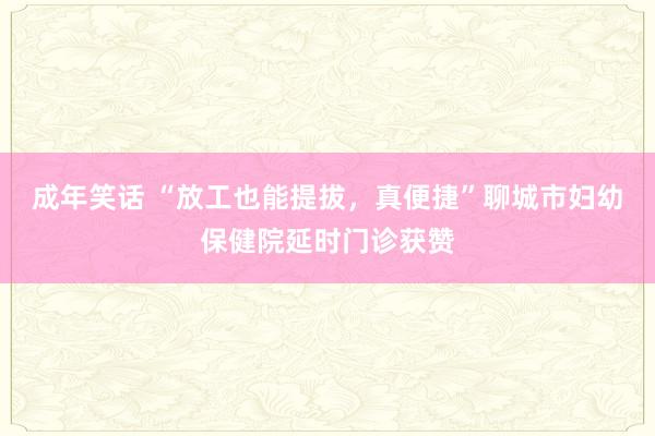 成年笑话 “放工也能提拔，真便捷”聊城市妇幼保健院延时门诊获赞