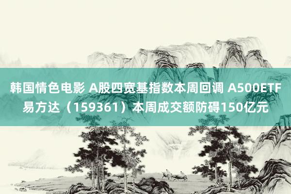 韩国情色电影 A股四宽基指数本周回调 A500ETF易方达（159361）本周成交额防碍150亿元