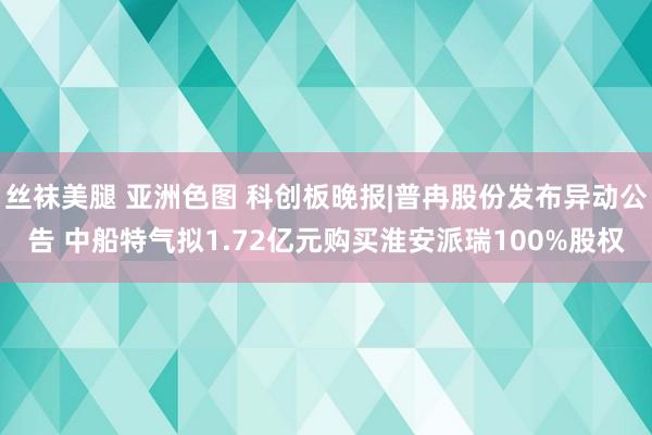 丝袜美腿 亚洲色图 科创板晚报|普冉股份发布异动公告 中船特气拟1.72亿元购买淮安派瑞100%股权