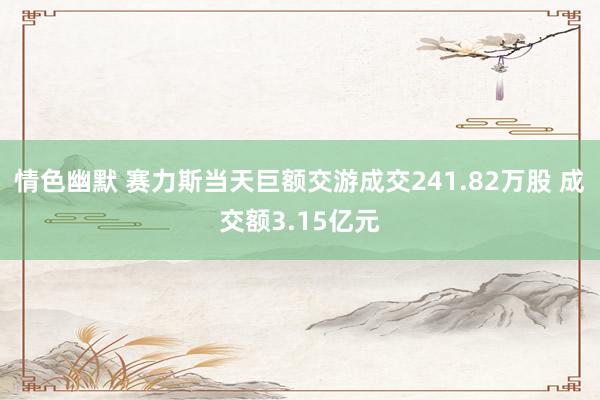 情色幽默 赛力斯当天巨额交游成交241.82万股 成交额3.15亿元