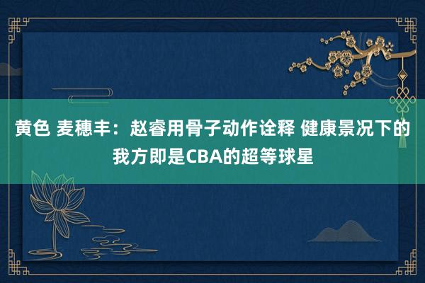 黄色 麦穗丰：赵睿用骨子动作诠释 健康景况下的我方即是CBA的超等球星