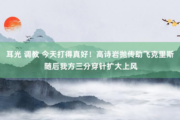 耳光 调教 今天打得真好！高诗岩抛传助飞克里斯 随后我方三分穿针扩大上风