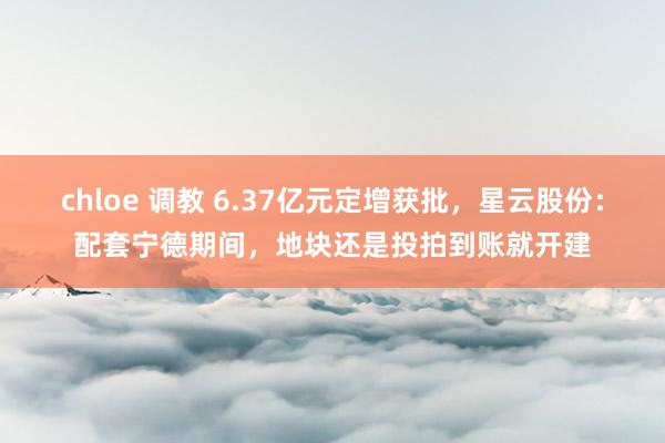 chloe 调教 6.37亿元定增获批，星云股份：配套宁德期间，地块还是投拍到账就开建