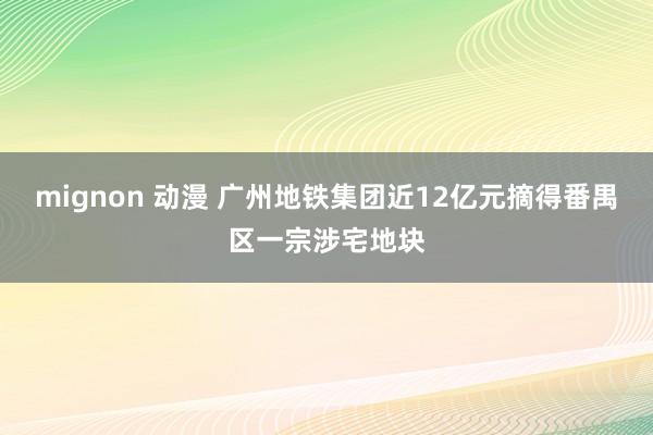 mignon 动漫 广州地铁集团近12亿元摘得番禺区一宗涉宅地块