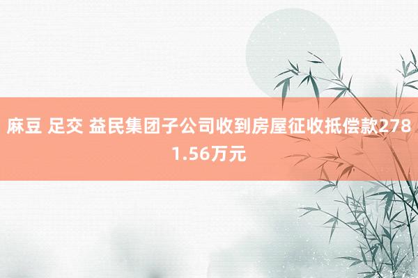 麻豆 足交 益民集团子公司收到房屋征收抵偿款2781.56万元