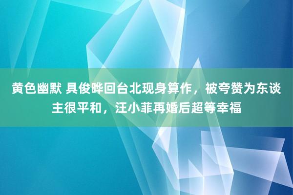 黄色幽默 具俊晔回台北现身算作，被夸赞为东谈主很平和，汪小菲再婚后超等幸福