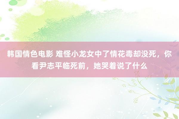 韩国情色电影 难怪小龙女中了情花毒却没死，你看尹志平临死前，她哭着说了什么