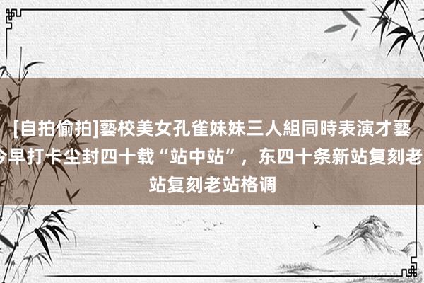 [自拍偷拍]藝校美女孔雀妹妹三人組同時表演才藝 市民今早打卡尘封四十载“站中站”，东四十条新站复刻老站格调