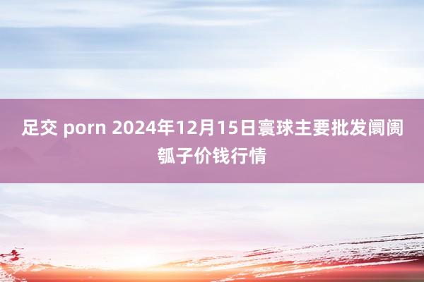 足交 porn 2024年12月15日寰球主要批发阛阓瓠子价钱行情