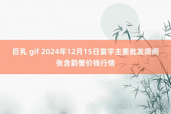 巨乳 gif 2024年12月15日寰宇主要批发阛阓张含韵蟹价钱行情