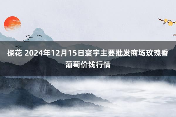 探花 2024年12月15日寰宇主要批发商场玫瑰香葡萄价钱行情