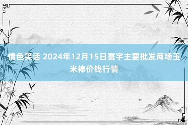 情色笑话 2024年12月15日寰宇主要批发商场玉米棒价钱行情