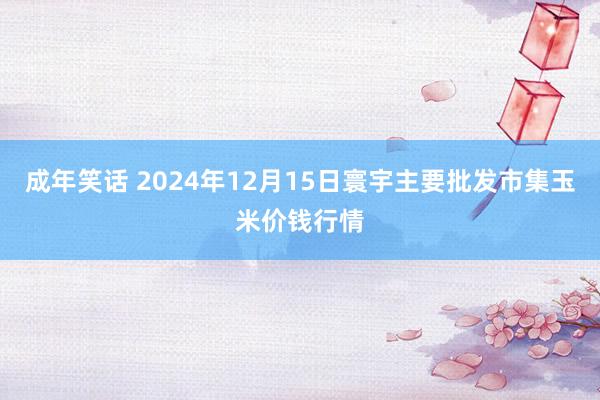 成年笑话 2024年12月15日寰宇主要批发市集玉米价钱行情