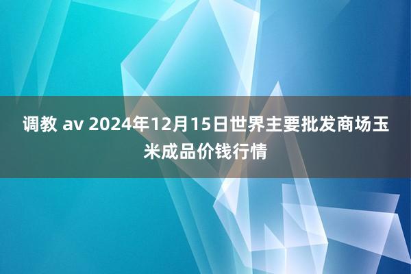 调教 av 2024年12月15日世界主要批发商场玉米成品价钱行情