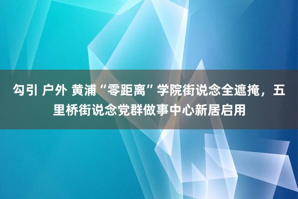 勾引 户外 黄浦“零距离”学院街说念全遮掩，五里桥街说念党群做事中心新居启用