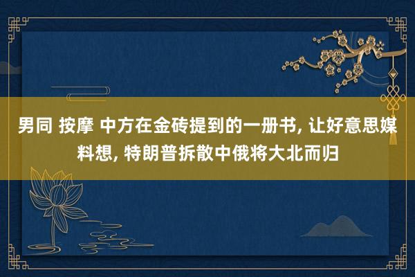 男同 按摩 中方在金砖提到的一册书， 让好意思媒料想， 特朗普拆散中俄将大北而归