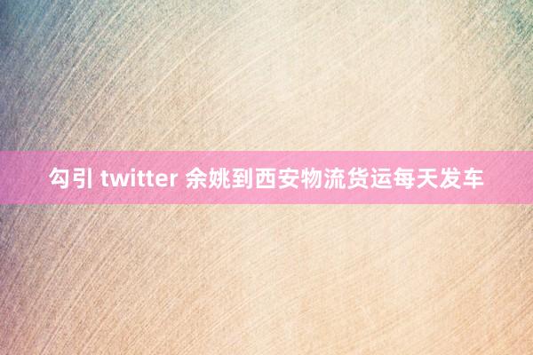 勾引 twitter 余姚到西安物流货运每天发车