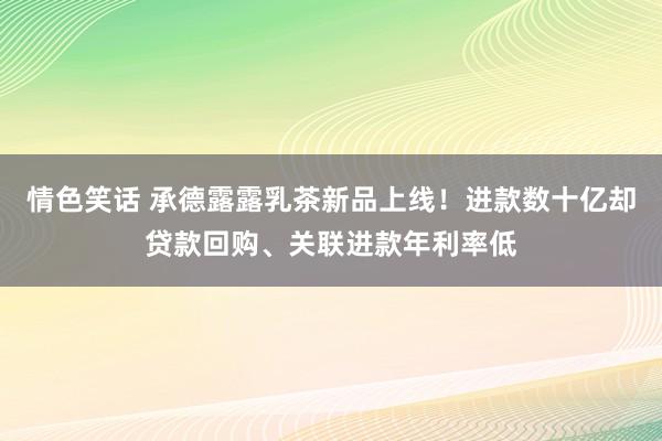 情色笑话 承德露露乳茶新品上线！进款数十亿却贷款回购、关联进款年利率低