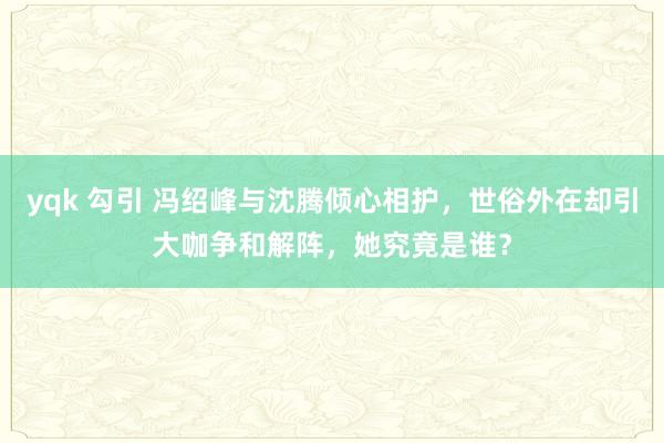 yqk 勾引 冯绍峰与沈腾倾心相护，世俗外在却引大咖争和解阵，她究竟是谁？