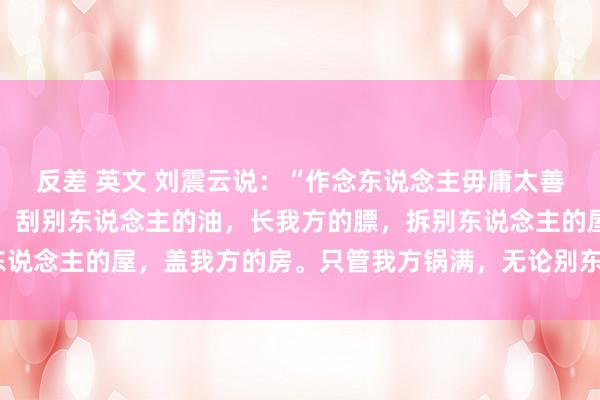 反差 英文 刘震云说：“作念东说念主毋庸太善良，其实大家皆很自利。刮别东说念主的油，长我方的膘，拆别东说念主的屋，盖我方的房。只管我方锅满，无论别东说念主屋漏。”