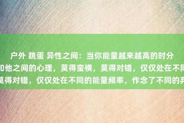 户外 跳蛋 异性之间：当你能量越来越高的时分，你运行真确贯穿我方和他之间的心理，莫得蛮横，莫得对错，仅仅处在不同的能量频率，作念了不同的弃取