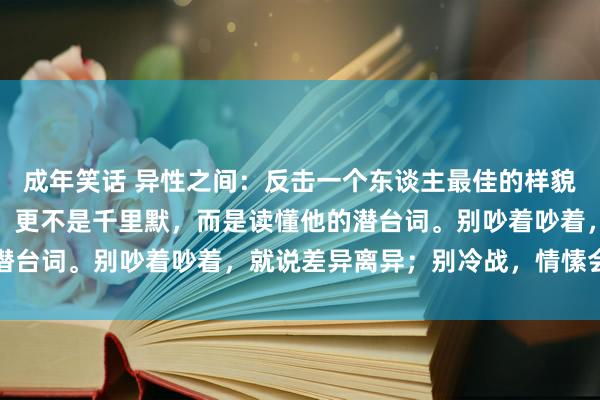 成年笑话 异性之间：反击一个东谈主最佳的样貌不是碎裂，也不是争辩，更不是千里默，而是读懂他的潜台词。别吵着吵着，就说差异离异；别冷战，情愫会凉了