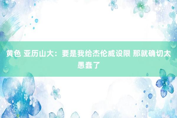 黄色 亚历山大：要是我给杰伦威设限 那就确切太愚蠢了