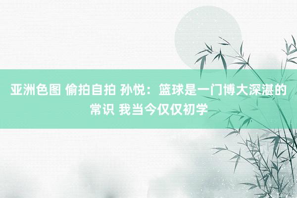 亚洲色图 偷拍自拍 孙悦：篮球是一门博大深湛的常识 我当今仅仅初学